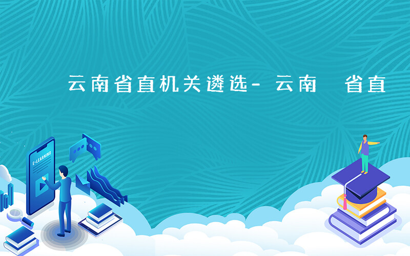 云南省直机关遴选-云南 省直 遴选 如何